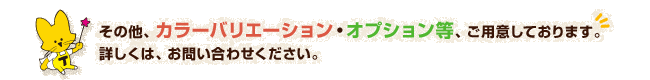 その他、カラーバリエーション・オプション等、ご用意しております。詳しくは、お問い合わせください